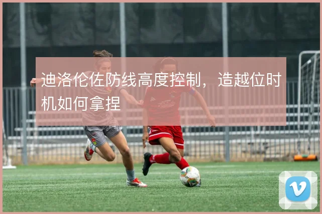 迪洛伦佐防线高度控制，造越位时机如何拿捏