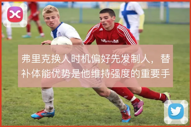 弗里克换人时机偏好先发制人,替补体能优势是他维持强度的重要手段