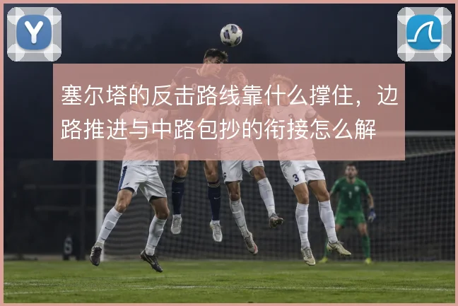 塞尔塔的反击路线靠什么撑住，边路推进与中路包抄的衔接怎么解