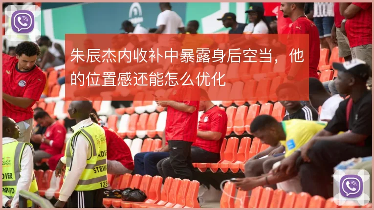 朱辰杰内收补中暴露身后空当,他的位置感还能怎么优化