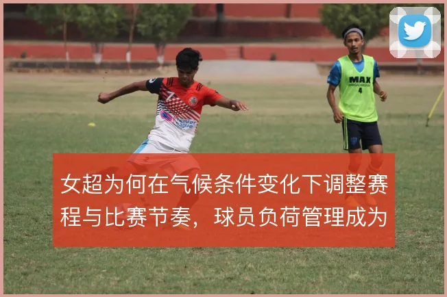 女超为何在气候条件变化下调整赛程与比赛节奏,球员负荷管理成为关键