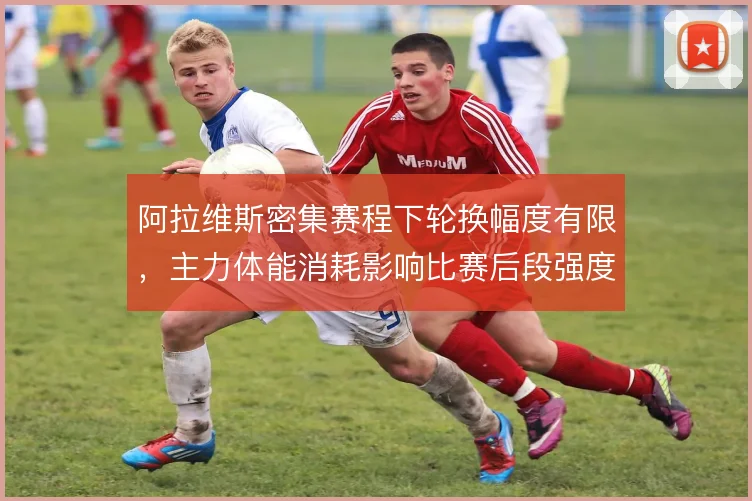 阿拉维斯密集赛程下轮换幅度有限，主力体能消耗影响比赛后段强度