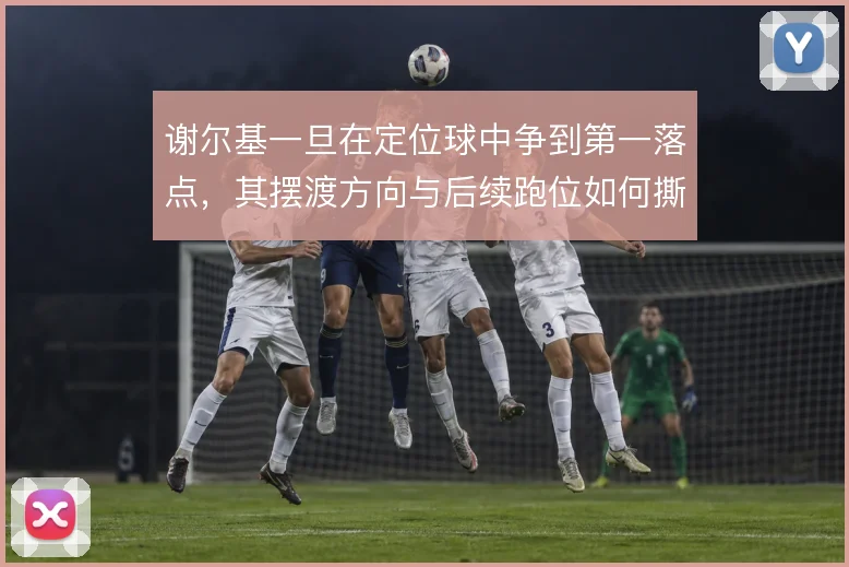 谢尔基一旦在定位球中争到第一落点，其摆渡方向与后续跑位如何撕开防线