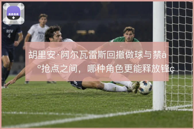 胡里安·阿尔瓦雷斯回撤做球与禁区抢点之间，哪种角色更能释放锋线