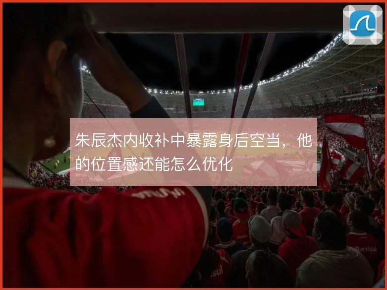 朱辰杰内收补中暴露身后空当，他的位置感还能怎么优化