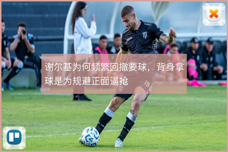 谢尔基为何频繁回撤要球，背身拿球是为规避正面逼抢