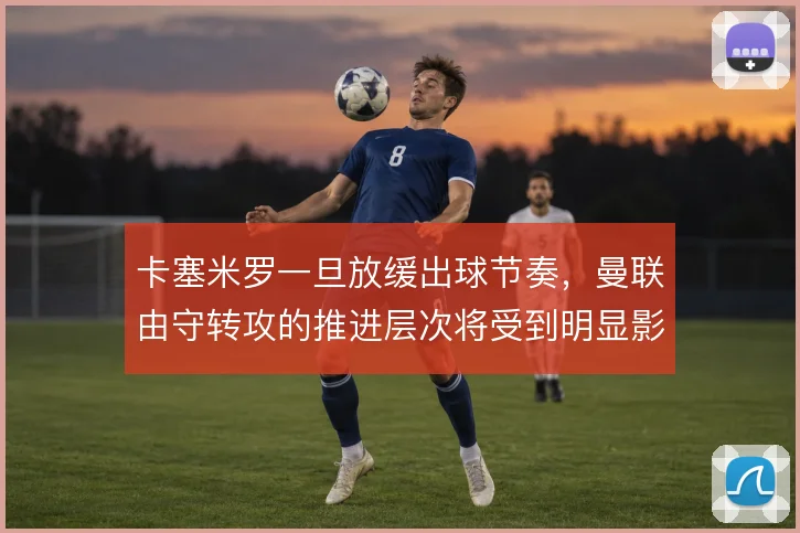 卡塞米罗一旦放缓出球节奏,曼联由守转攻的推进层次将受到明显影响